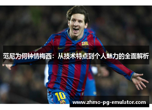 范尼为何钟情梅西:从技术特点到个人魅力的全面解析 范尼为何钟情梅西:从技术特点到个人魅力的全面解析