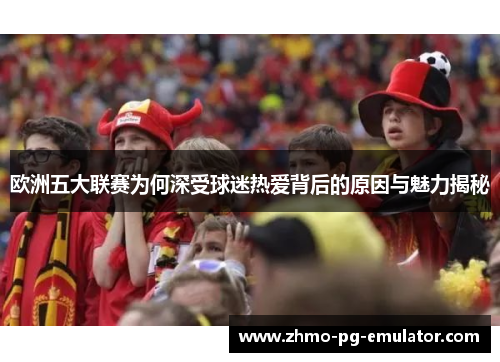 欧洲五大联赛为何深受球迷热爱背后的原因与魅力揭秘