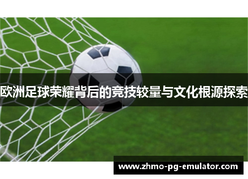 欧洲足球荣耀背后的竞技较量与文化根源探索