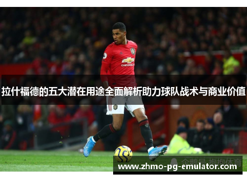 拉什福德的五大潜在用途全面解析助力球队战术与商业价值