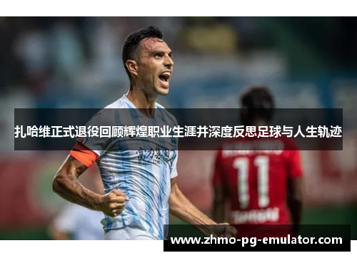 扎哈维正式退役回顾辉煌职业生涯并深度反思足球与人生轨迹 扎哈维正式退役回顾辉煌职业生涯并深度反思足球与人生轨迹