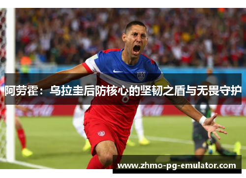 阿劳霍:乌拉圭后防核心的坚韧之盾与无畏守护 阿劳霍:乌拉圭后防核心的坚韧之盾与无畏守护