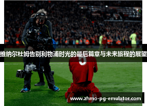 维纳尔杜姆告别利物浦时光的最后篇章与未来旅程的展望 维纳尔杜姆告别利物浦时光的最后篇章与未来旅程的展望