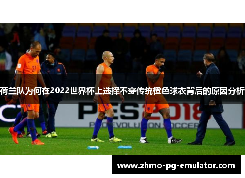 荷兰队为何在2022世界杯上选择不穿传统橙色球衣背后的原因分析 荷兰队为何在2022世界杯上选择不穿传统橙色球衣背后的原因分析