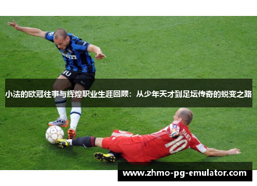 小法的欧冠往事与辉煌职业生涯回顾：从少年天才到足坛传奇的蜕变之路