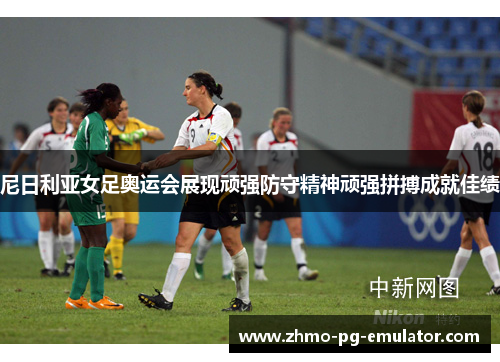 尼日利亚女足奥运会展现顽强防守精神顽强拼搏成就佳绩