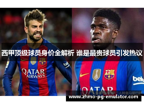 西甲顶级球员身价全解析 谁是最贵球员引发热议