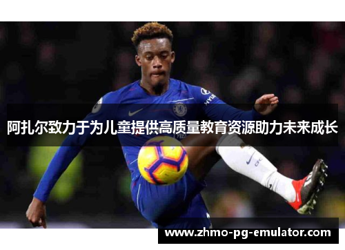 阿扎尔致力于为儿童提供高质量教育资源助力未来成长 阿扎尔致力于为儿童提供高质量教育资源助力未来成长