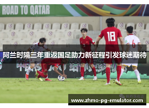 阿兰时隔三年重返国足助力新征程引发球迷期待 阿兰时隔三年重返国足助力新征程引发球迷期待