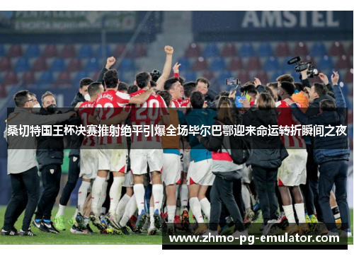 桑切特国王杯决赛推射绝平引爆全场毕尔巴鄂迎来命运转折瞬间之夜 桑切特国王杯决赛推射绝平引爆全场毕尔巴鄂迎来命运转折瞬间之夜